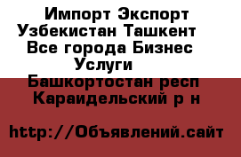 Импорт-Экспорт Узбекистан Ташкент  - Все города Бизнес » Услуги   . Башкортостан респ.,Караидельский р-н